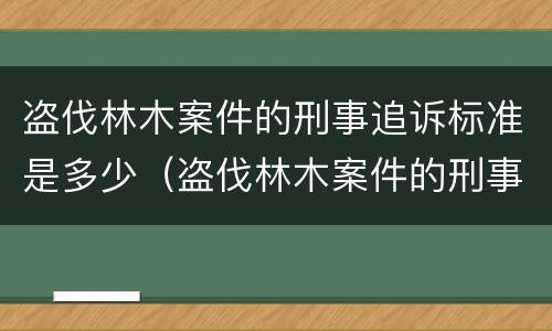 盗伐林木案件的刑事追诉标准是多少（盗伐林木案件的刑事追诉标准是多少年）