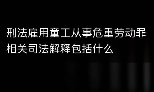 刑法雇用童工从事危重劳动罪相关司法解释包括什么