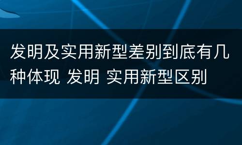 发明及实用新型差别到底有几种体现 发明 实用新型区别