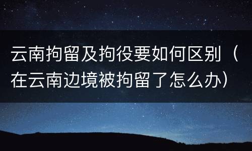 云南拘留及拘役要如何区别（在云南边境被拘留了怎么办）