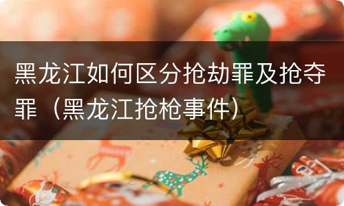 黑龙江如何区分抢劫罪及抢夺罪（黑龙江抢枪事件）