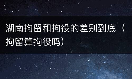 湖南拘留和拘役的差别到底（拘留算拘役吗）