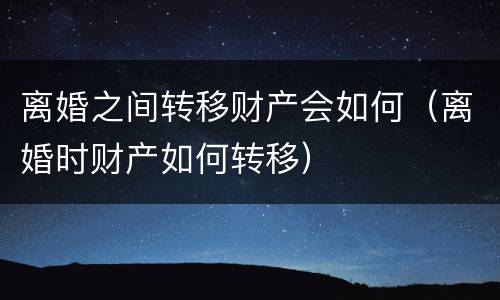 离婚之间转移财产会如何（离婚时财产如何转移）