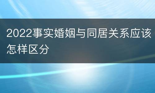 2022事实婚姻与同居关系应该怎样区分