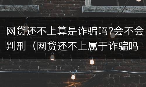 网贷还不上算是诈骗吗?会不会判刑(网贷还不上属于诈骗吗)