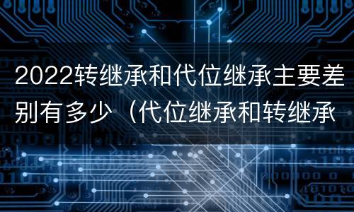 2022转继承和代位继承主要差别有多少（代位继承和转继承的概念和适用范围）
