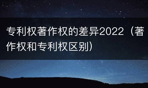 专利权著作权的差异2022（著作权和专利权区别）