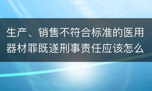 生产、销售不符合标准的医用器材罪既遂刑事责任应该怎么承担