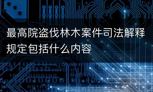 最高院盗伐林木案件司法解释规定包括什么内容