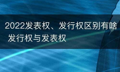 2022发表权、发行权区别有啥 发行权与发表权