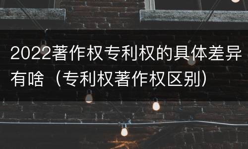 2022著作权专利权的具体差异有啥（专利权著作权区别）