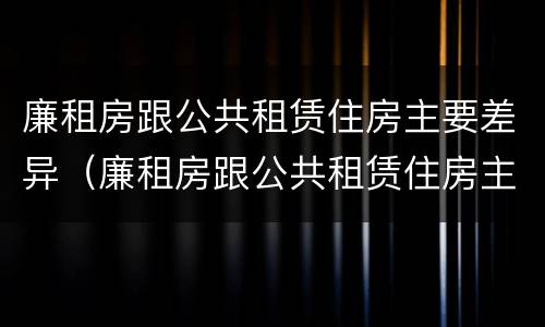 廉租房跟公共租赁住房主要差异（廉租房跟公共租赁住房主要差异有哪些）