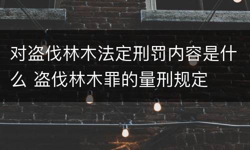 对盗伐林木法定刑罚内容是什么 盗伐林木罪的量刑规定