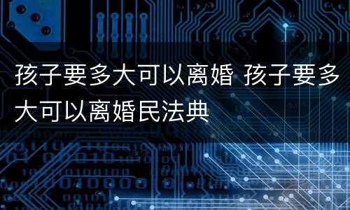 孩子要多大可以离婚 孩子要多大可以离婚民法典