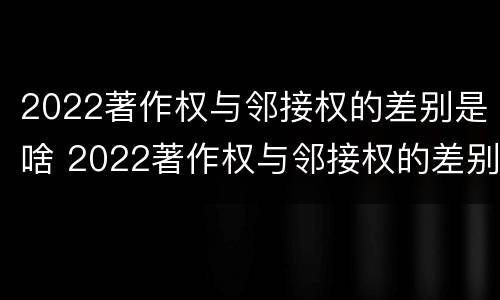 2022著作权与邻接权的差别是啥 2022著作权与邻接权的差别是啥呀