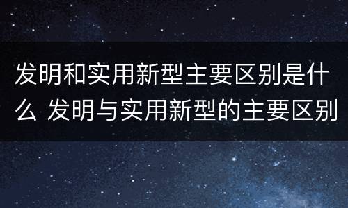 发明和实用新型主要区别是什么 发明与实用新型的主要区别