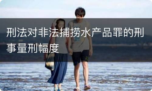 刑法对非法捕捞水产品罪的刑事量刑幅度
