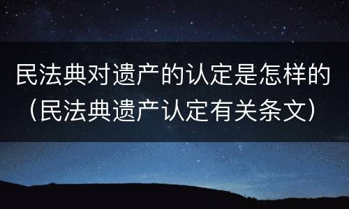 民法典对遗产的认定是怎样的（民法典遗产认定有关条文）