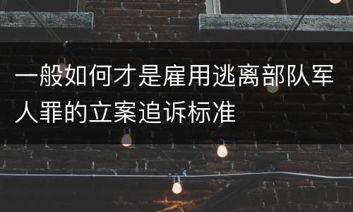一般如何才是雇用逃离部队军人罪的立案追诉标准