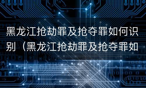 黑龙江抢劫罪及抢夺罪如何识别（黑龙江抢劫罪及抢夺罪如何识别判刑）