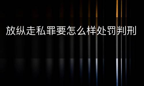 放纵走私罪要怎么样处罚判刑