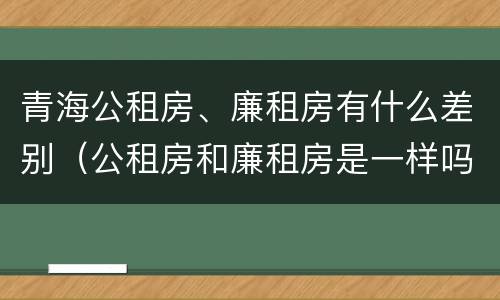 青海公租房、廉租房有什么差别（公租房和廉租房是一样吗）