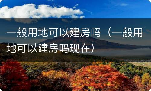 一般用地可以建房吗（一般用地可以建房吗现在）