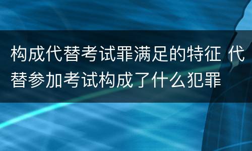 构成代替考试罪满足的特征 代替参加考试构成了什么犯罪