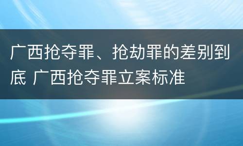 广西抢夺罪、抢劫罪的差别到底 广西抢夺罪立案标准