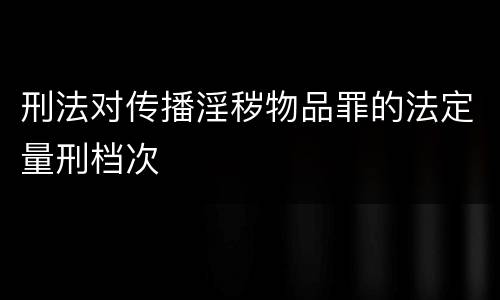 刑法对传播淫秽物品罪的法定量刑档次