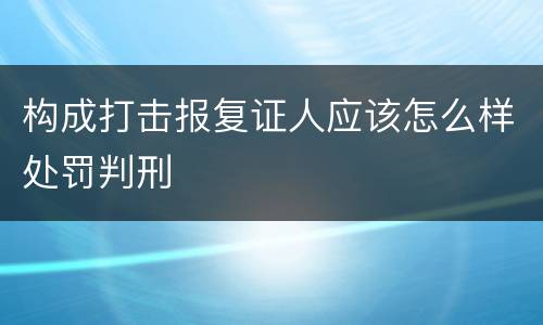 构成打击报复证人应该怎么样处罚判刑