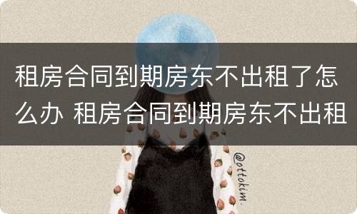 租房合同到期房东不出租了怎么办 租房合同到期房东不出租了怎么办手续