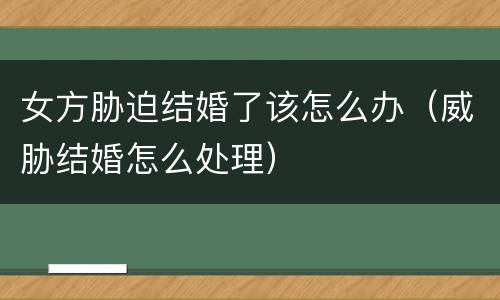 女方胁迫结婚了该怎么办（威胁结婚怎么处理）