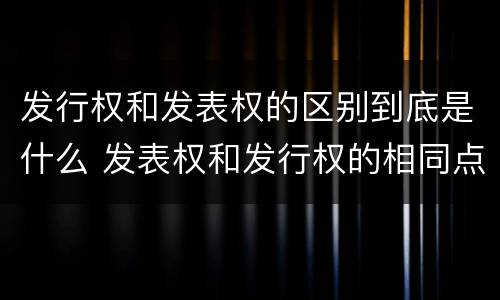 发行权和发表权的区别到底是什么 发表权和发行权的相同点