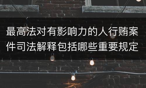 最高法对有影响力的人行贿案件司法解释包括哪些重要规定