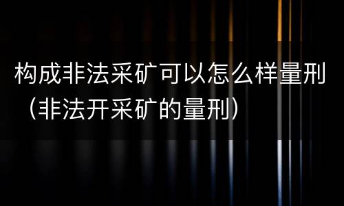 构成非法采矿可以怎么样量刑（非法开采矿的量刑）