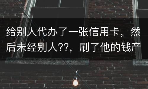 给别人代办了一张信用卡，然后未经别人??，刷了他的钱产生了逾期，给人家把钱还了，