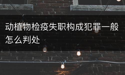 动植物检疫失职构成犯罪一般怎么判处