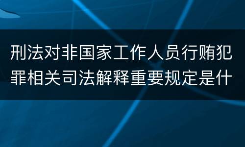 刑法对非国家工作人员行贿犯罪相关司法解释重要规定是什么