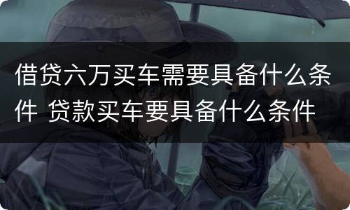 借贷六万买车需要具备什么条件 贷款买车要具备什么条件