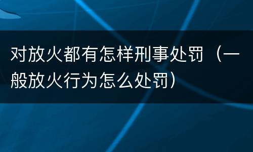 对放火都有怎样刑事处罚（一般放火行为怎么处罚）