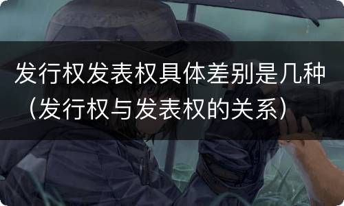 发行权发表权具体差别是几种（发行权与发表权的关系）