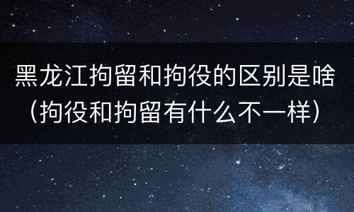 黑龙江拘留和拘役的区别是啥（拘役和拘留有什么不一样）
