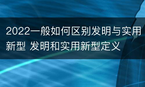 2022一般如何区别发明与实用新型 发明和实用新型定义