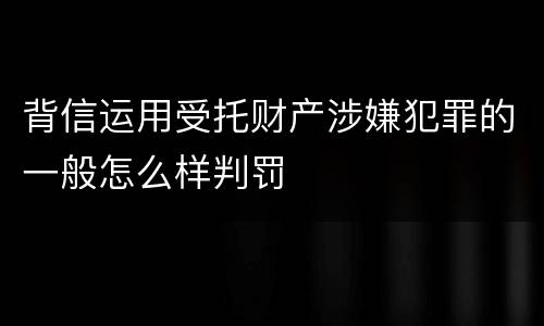 背信运用受托财产涉嫌犯罪的一般怎么样判罚