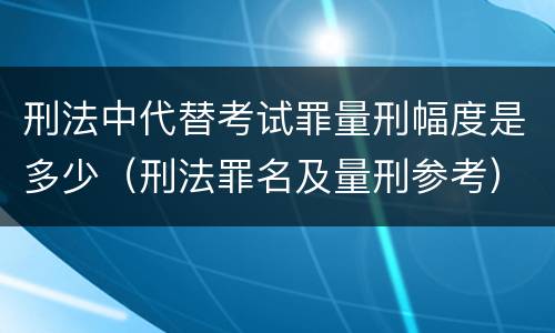 刑法中代替考试罪量刑幅度是多少（刑法罪名及量刑参考）