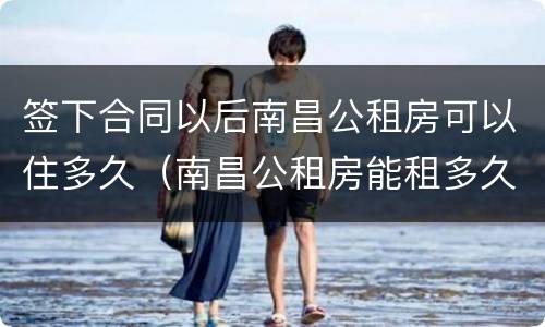 签下合同以后南昌公租房可以住多久（南昌公租房能租多久）
