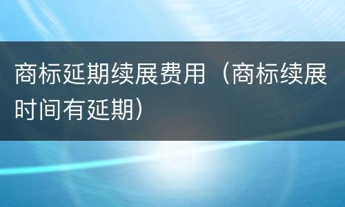 商标延期续展费用（商标续展时间有延期）