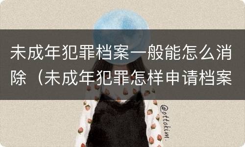未成年犯罪档案一般能怎么消除（未成年犯罪怎样申请档案封存）