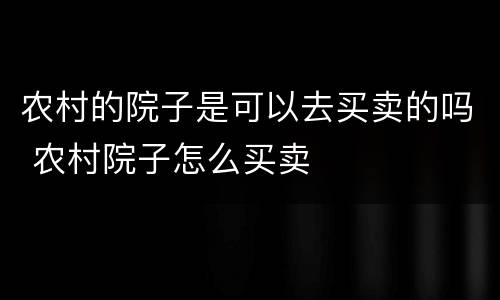 农村的院子是可以去买卖的吗 农村院子怎么买卖